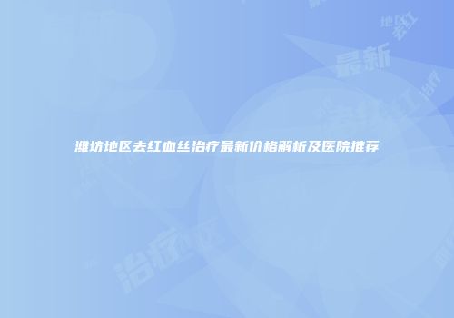 潍坊地区去红血丝治疗最新价格解析及医院推荐