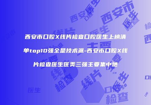 西安市口腔X线片检查口腔医生上榜清单top10强全是技术派-西安市口腔X线片检查医生医美三强主要集中地