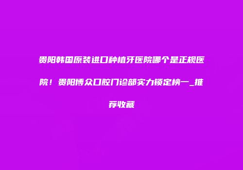 贵阳韩国原装进口种植牙医院哪个是正规医院！贵阳博众口腔门诊部实力锁定榜一_推荐收藏
