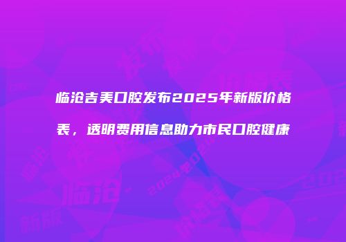 临沧吉美口腔发布2025年新版价格表，透明费用信息助力市民口腔健康