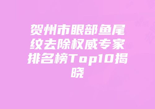 贺州市眼部鱼尾纹去除权威专家排名榜Top10揭晓