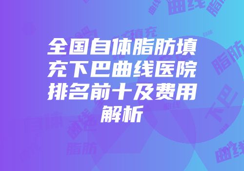 全国自体脂肪填充下巴曲线医院排名前十及费用解析