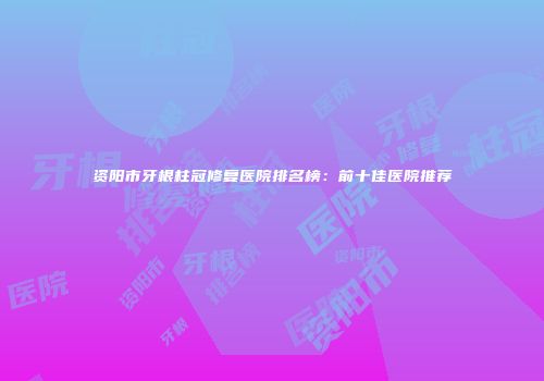 资阳市牙根柱冠修复医院排名榜：前十佳医院推荐