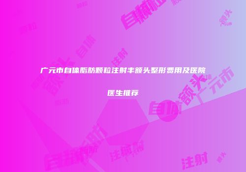 广元市自体脂肪颗粒注射丰额头整形费用及医院医生推荐