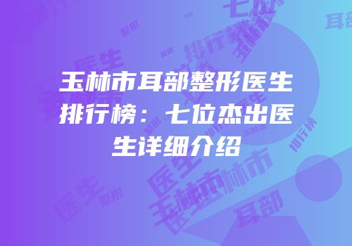 玉林市耳部整形医生排行榜：七位杰出医生详细介绍