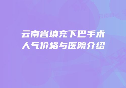 云南省填充下巴手术人气价格与医院介绍