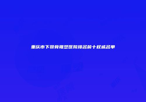 重庆市下颚骨雕塑医院排名前十权威名单