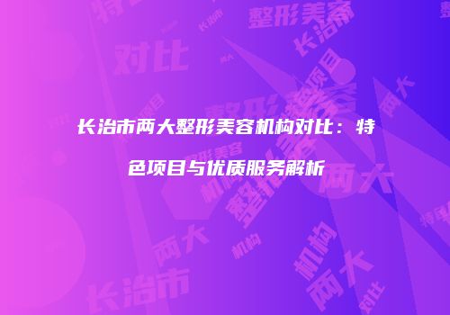 长治市两大整形美容机构对比：特色项目与优质服务解析