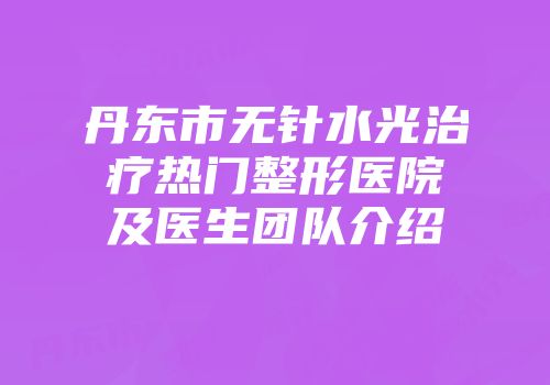 丹东市无针水光治疗热门整形医院及医生团队介绍
