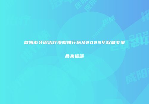 咸阳市牙周治疗医院排行榜及2025年权威专家合集揭晓
