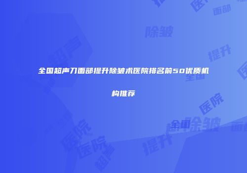 全国超声刀面部提升除皱术医院排名前50优质机构推荐