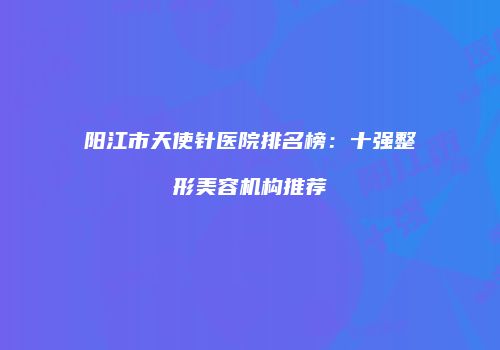 阳江市天使针医院排名榜：十强整形美容机构推荐
