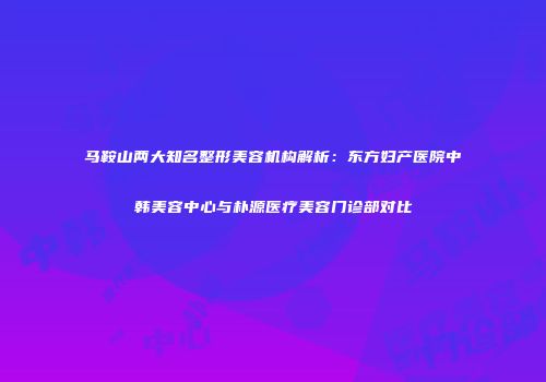 马鞍山两大知名整形美容机构解析：东方妇产医院中韩美容中心与朴源医疗美容门诊部对比