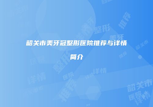 韶关市美牙冠整形医院推荐与详情简介