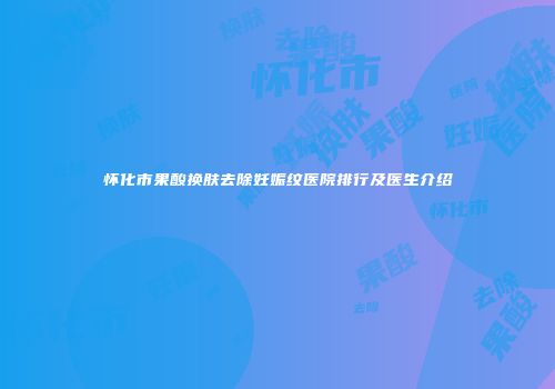怀化市果酸换肤去除妊娠纹医院排行及医生介绍