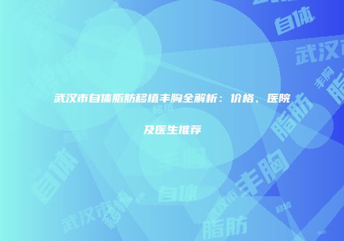 武汉市自体脂肪移植丰胸全解析：价格、医院及医生推荐