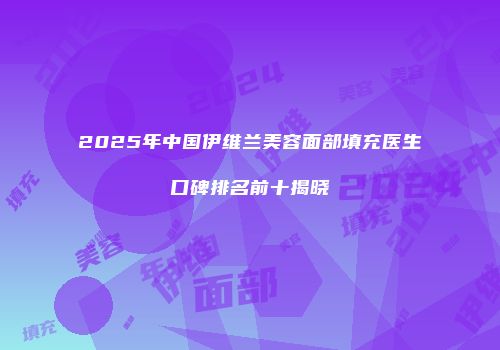 2025年中国伊维兰美容面部填充医生口碑排名前十揭晓