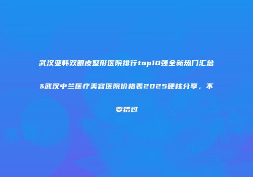 武汉亚韩双眼皮整形医院排行top10强全新热门汇总&武汉中兰医疗美容医院价格表2025硬核分享，不要错过
