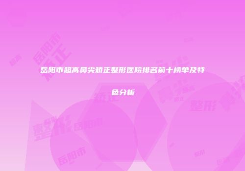 岳阳市超高鼻尖矫正整形医院排名前十榜单及特色分析