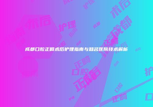 成都口腔正畸术后护理指南与知名医院技术解析