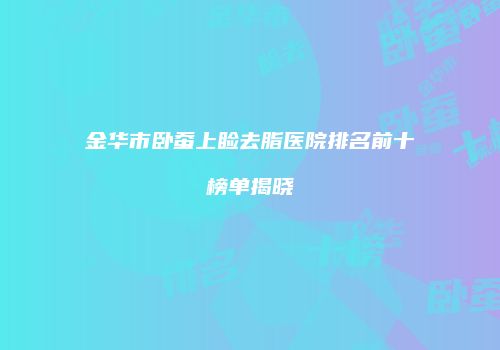 金华市卧蚕上睑去脂医院排名前十榜单揭晓