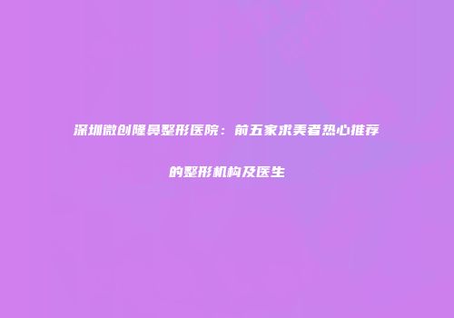 深圳微创隆鼻整形医院：前五家求美者热心推荐的整形机构及医生