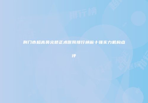 荆门市超高鼻尖矫正术医院排行榜前十强实力机构点评