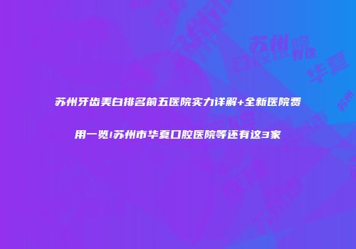 苏州牙齿美白排名前五医院实力详解+全新医院费用一览!苏州市华夏口腔医院等还有这3家