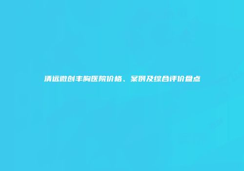 清远微创丰胸医院价格、案例及综合评价盘点