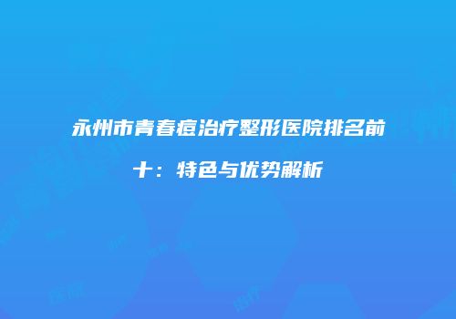永州市青春痘治疗整形医院排名前十：特色与优势解析