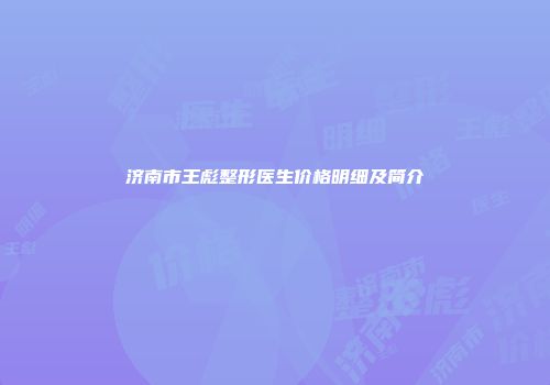 济南市王彪整形医生价格明细及简介