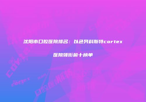 沈阳市口腔医院排名：以色列科斯特cortex医院领衔前十榜单