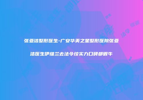 张亚洁整形医生-广安华美之星整形医院张亚洁医生伊维兰去法令纹实力口碑都很牛