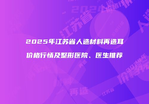 2025年江苏省人造材料再造耳价格行情及整形医院、医生推荐