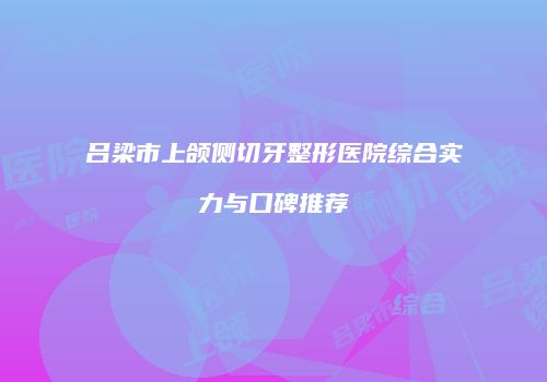 吕梁市上颌侧切牙整形医院综合实力与口碑推荐