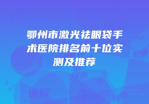 鄂州市激光祛眼袋手术医院排名前十位实测及推荐