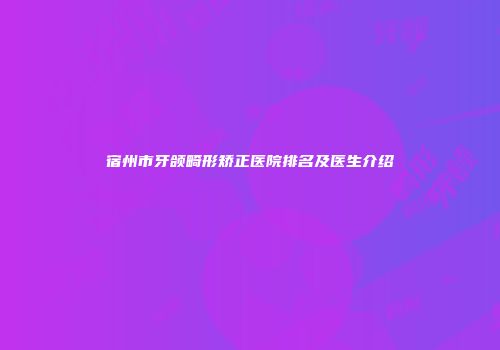 宿州市牙颌畸形矫正医院排名及医生介绍