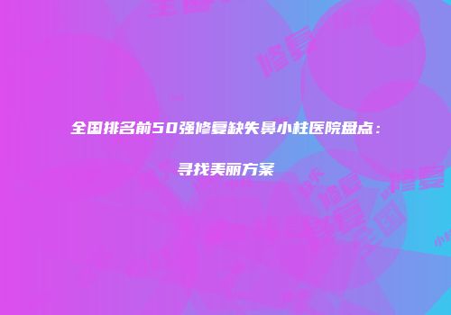 全国排名前50强修复缺失鼻小柱医院盘点：寻找美丽方案