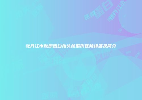 牡丹江市胶原蛋白抬头纹整形医院排名及简介
