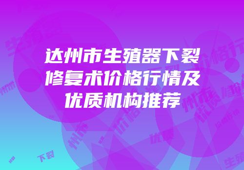 达州市生殖器下裂修复术价格行情及优质机构推荐