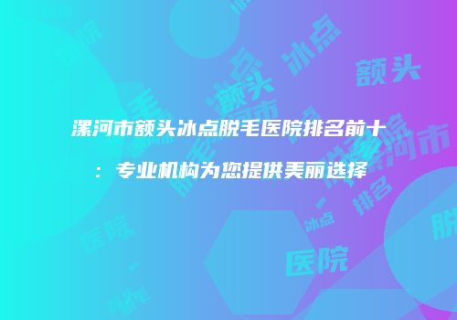 漯河市额头冰点脱毛医院排名前十：专业机构为您提供美丽选择