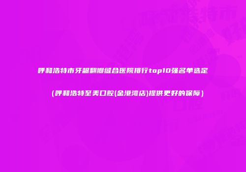 呼和浩特市牙龈翻瓣缝合医院排行top10强名单选定（呼和浩特至美口腔(金港湾店)提供更好的保障）