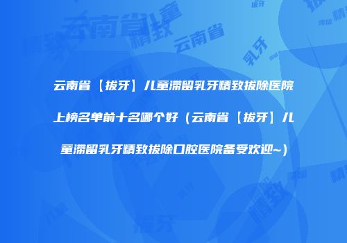 云南省【拔牙】儿童滞留乳牙精致拔除医院上榜名单前十名哪个好（云南省【拔牙】儿童滞留乳牙精致拔除口腔医院备受欢迎~）
