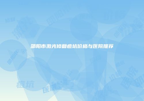 邵阳市激光修复痘坑价格与医院推荐