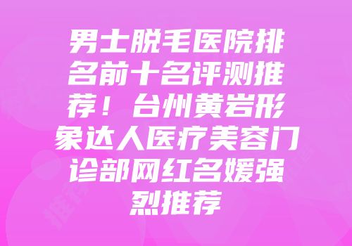 男士脱毛医院排名前十名评测推荐！台州黄岩形象达人医疗美容门诊部网红名媛强烈推荐
