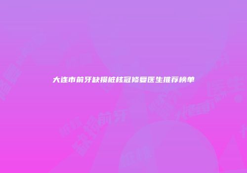 大连市前牙缺损桩核冠修复医生推荐榜单