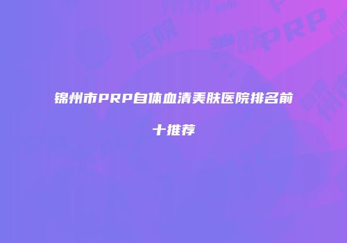 锦州市PRP自体血清美肤医院排名前十推荐