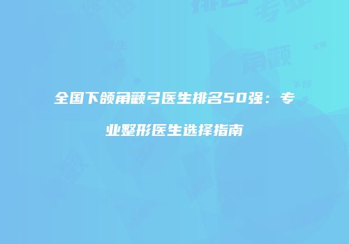 全国下颌角颧弓医生排名50强：专业整形医生选择指南
