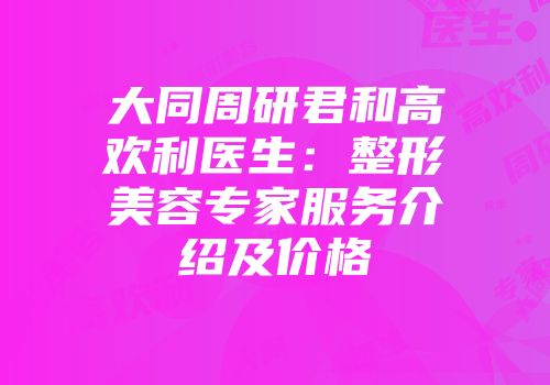 大同周研君和高欢利医生：整形美容专家服务介绍及价格