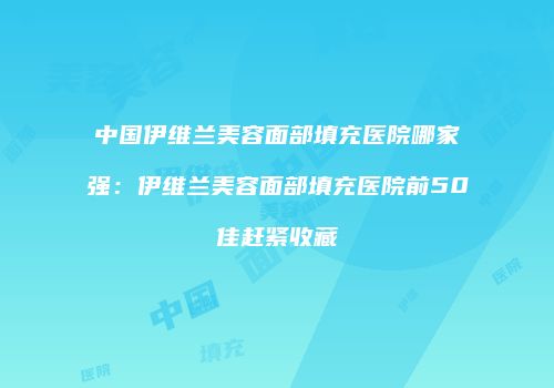 中国伊维兰美容面部填充医院哪家强：伊维兰美容面部填充医院前50佳赶紧收藏